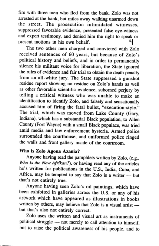 fire with three men who fled from the bank. Zolo was not arrested at the bank, but miles away walking unarmed down the street. The prosecution intimidated witnesses, suppressed favorable evidence, presented false cye-witness and expert testimony, and denied him the right to speak or present motions in his own behalf.  The two other men charged and convicted with Zolo received sentences of 60 years, but because of Zolo’s political history and beliefs, and in order to permanently silence his militant voice for liberation, the State ignored the rules of evidence and fair trial to obtain the death penalty from an all-white jury. The State suppressed a gunshot residue report showing no residue on Zolo’s hands as well as other favorable scientific evidence, subomed perjury by telling a critical witness who was unable to make an identification to identify Zolo, and falsely and sensationally accused him of firing the fatal bullet, “cxecution-style.” The trial, which was moved from Lake County (Gary, Indiana), which has a substantial Black population, to Allen County (Fort Wayne) with a small Black populace, was tried amid media and law enforcement hysteria. Armed police surrounded the courthouse, and uniformed police ringed the walls and front gallery inside of the courtroom.  Who is Zolo Agona Azania?  Anyone having read the pamphlets written by Zolo, (¢.g.. Who Is the New Afrikan?), or having read any of the articles he’s written for publications in the U.S., India, Cuba, and Africa, may be tempted to say that Zolo is a writer — but that’s not entirely truc.  Anyone having seen Zolo’s oil paintings, which have been exhibited in galleries across the U.S. or any of his artwork which have appeared as illustrations in books written by others, may believe that Zolo s  visual artist — but that’s also not entirely correct.  Zolo uses the written and visual art as instruments of political struggle — not merely to call attention to himself, but to raise the political awareness of his people, and to 